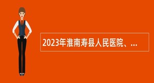 2023年淮南寿县人民医院、寿县中医院招聘工作人员公告