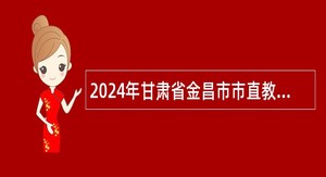 2024年甘肃省金昌市市直教育系统第一批引进高层次和急需紧缺人才公告