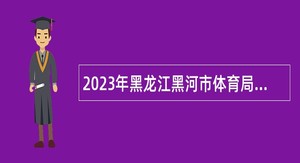 2023年黑龙江黑河市体育局面向系统内运动员招聘教练员公告