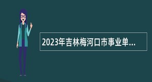2023年吉林梅河口市事业单位招聘工作人员（含专项招聘高校毕业生）公告（5号）