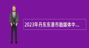 2023年丹东东港市融媒体中心面向普通高校招聘（第二批）公告