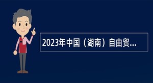 2023年中国（湖南）自由贸易试验区长沙片区管理委员会所属事业单位招聘工作人员公告
