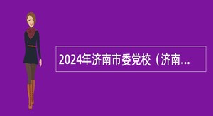 2024年济南市委党校（济南行政学院） 高层次人才引进公告