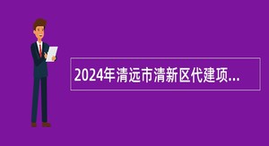 2024年清远市清新区代建项目管理中心招聘工程类专业技术人员公告