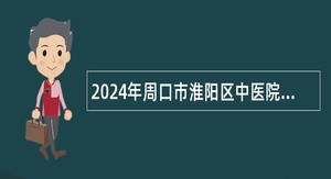 2024年周口市淮阳区中医院招聘卫生专业技术人员公告