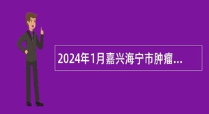 2024年1月嘉兴海宁市肿瘤医院招聘高层次急需卫技人员公告