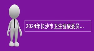 2024年长沙市卫生健康委员会直属事业单位招聘简章