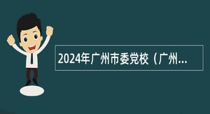 2024年广州市委党校（广州行政学院）第一次招聘专业技术人员公告
