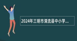 2024年三明市清流县中小学幼儿园教师招聘公告