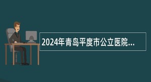 2024年青岛平度市公立医院及卫生事业单位招聘工作人员简章