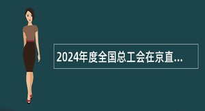 2024年度全国总工会在京直属单位高校应届毕业生招聘公告