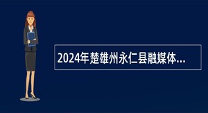 2024年楚雄州永仁县融媒体中心紧缺人才招聘公告