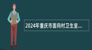 2024年重庆市面向村卫生室服务大学生专项招聘公告