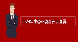 2024年生态环境部在京直属单位招聘应届毕业生公告