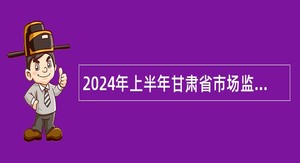 2024年上半年甘肃省市场监督管理局直属事业单位招聘公告