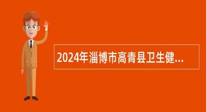 2024年淄博市高青县卫生健康系统事业单位招聘卫生专业技术人员公告