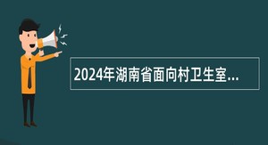 2024年湖南省面向村卫生室服务大学生专项招聘公告